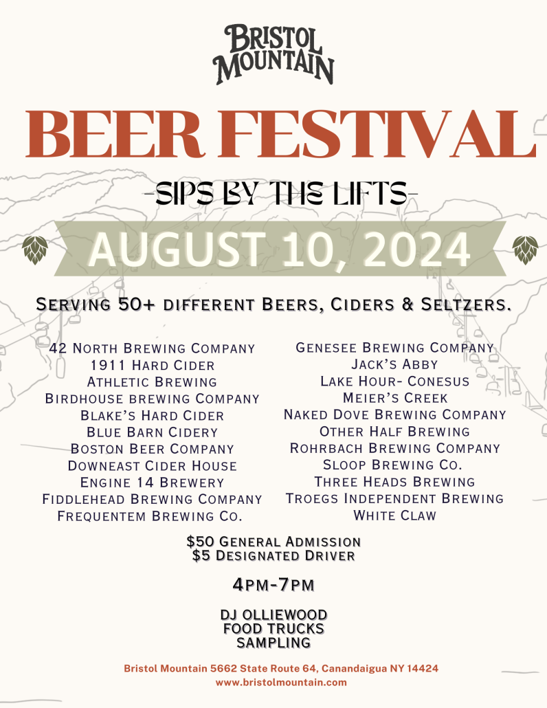 Bristol Mountain Beer Festival Sips By The Lifts August 10, 2024 | Serving 50+ different beers, ciders & seltzers. 42 North Brewing Company, 1911 Hard Cider, Athletic Brewing, Bridhouse Brewing Company, Blake's Hard Cider, Blue Barn Cidery, Boston Beer Company, Downeast Cider House, Engine 14 Brewery, Fiddlehead Brewing Company, Frequentum Breing Co. Genesee Brewing Company, Jack's Abby, Lake Hour - Conesus, Meir's Creek, Naked Dove Brewing Company, Other Half Brewing, Rohrback Brewing Company, Sloop Brewing Co., Three Heads Brewing, Troegs Independent Brewing,and White Claw | $50 General Admission, $5 Designated Driver, 4pm - 7pm, DJ Olliewood, Food Trucks, Sampling